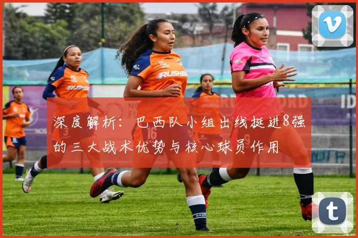 深度解析：巴西队小组出线挺进8强的三大战术优势与核心球员作用