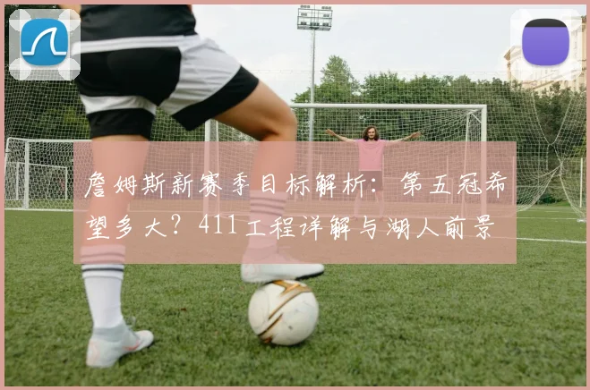 詹姆斯新赛季目标解析:第五冠希望多大?411工程详解与湖人前景