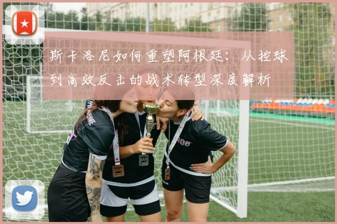 斯卡洛尼如何重塑阿根廷:从控球到高效反击的战术转型深度解析